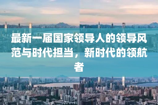 最新一屆國家領(lǐng)導(dǎo)人的領(lǐng)導(dǎo)風(fēng)范與時代擔(dān)當(dāng)，新時代的領(lǐng)航者