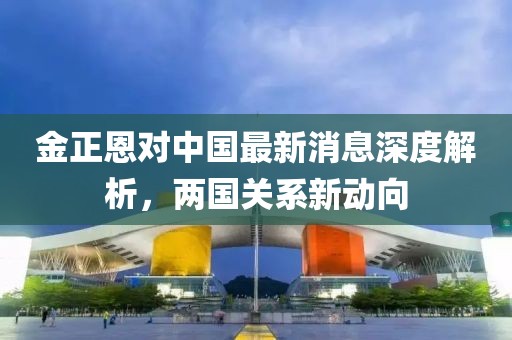 金正恩對中國最新消息深度解析，兩國關系新動向