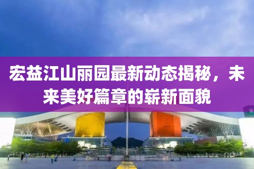 宏益江山麗園最新動(dòng)態(tài)揭秘，未來美好篇章的嶄新面貌