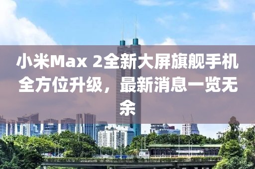 小米Max 2全新大屏旗艦手機全方位升級，最新消息一覽無余