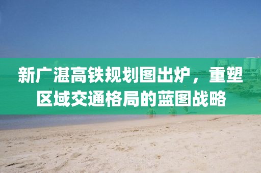 新廣湛高鐵規(guī)劃圖出爐，重塑區(qū)域交通格局的藍(lán)圖戰(zhàn)略