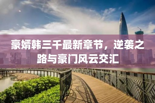 豪婿韓三千最新章節(jié)，逆襲之路與豪門風(fēng)云交匯