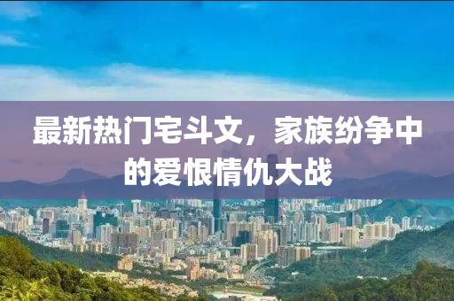 最新熱門宅斗文，家族紛爭中的愛恨情仇大戰(zhàn)