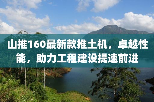 山推160最新款推土機(jī)，卓越性能，助力工程建設(shè)提速前進(jìn)