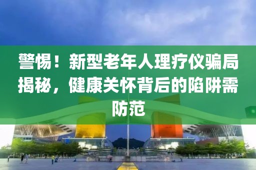 警惕！新型老年人理療儀騙局揭秘，健康關(guān)懷背后的陷阱需防范