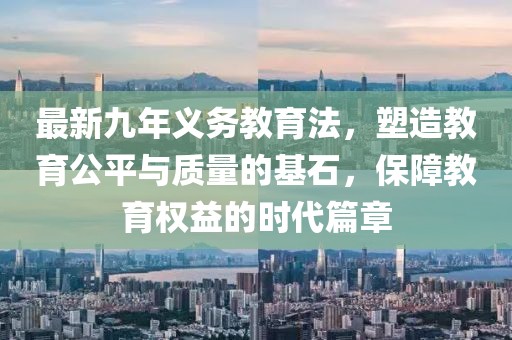 最新九年義務教育法，塑造教育公平與質量的基石，保障教育權益的時代篇章