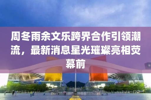 周冬雨余文樂跨界合作引領(lǐng)潮流，最新消息星光璀璨亮相熒幕前