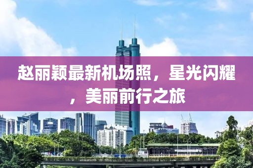 趙麗穎最新機(jī)場(chǎng)照，星光閃耀，美麗前行之旅