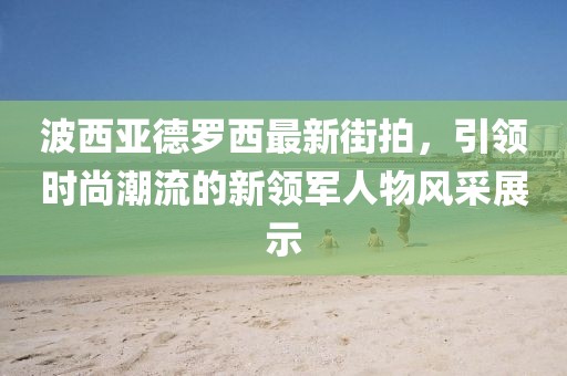 波西亞德羅西最新街拍，引領(lǐng)時(shí)尚潮流的新領(lǐng)軍人物風(fēng)采展示