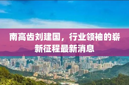 南高齒劉建國，行業(yè)領(lǐng)袖的嶄新征程最新消息