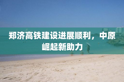 鄭濟高鐵建設(shè)進展順利，中原崛起新助力