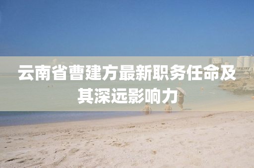 云南省曹建方最新職務(wù)任命及其深遠(yuǎn)影響力