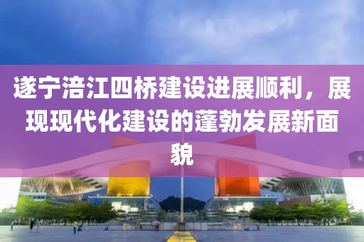 遂寧涪江四橋建設(shè)進(jìn)展順利，展現(xiàn)現(xiàn)代化建設(shè)的蓬勃發(fā)展新面貌