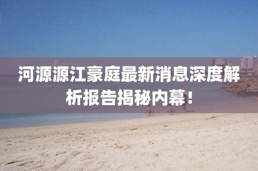 河源源江豪庭最新消息深度解析報告揭秘內(nèi)幕！