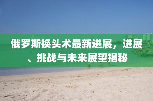 俄羅斯換頭術(shù)最新進(jìn)展，進(jìn)展、挑戰(zhàn)與未來展望揭秘