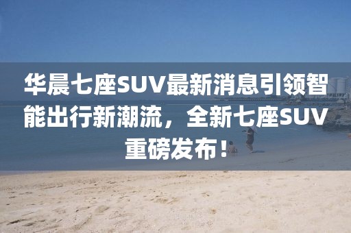 華晨七座SUV最新消息引領(lǐng)智能出行新潮流，全新七座SUV重磅發(fā)布！
