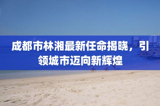 成都市林湘最新任命揭曉，引領(lǐng)城市邁向新輝煌