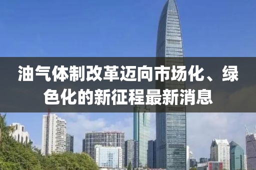 油氣體制改革邁向市場(chǎng)化、綠色化的新征程最新消息
