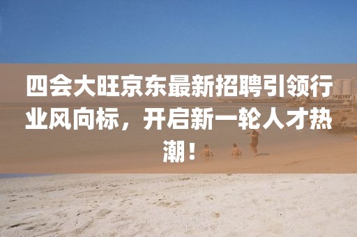 四會大旺京東最新招聘引領(lǐng)行業(yè)風(fēng)向標(biāo)，開啟新一輪人才熱潮！