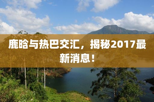 鹿晗與熱巴交匯，揭秘2017最新消息！