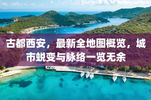 古都西安，最新全地圖概覽，城市蛻變與脈絡(luò)一覽無余