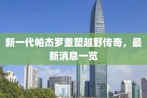 新一代帕杰羅重塑越野傳奇，最新消息一覽