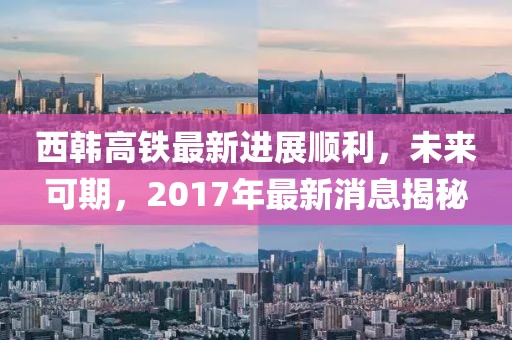 西韓高鐵最新進(jìn)展順利，未來(lái)可期，2017年最新消息揭秘