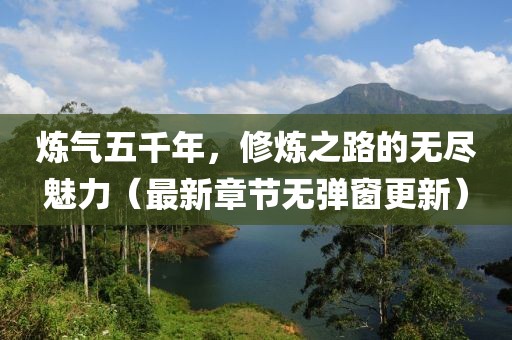 煉氣五千年，修煉之路的無(wú)盡魅力（最新章節(jié)無(wú)彈窗更新）