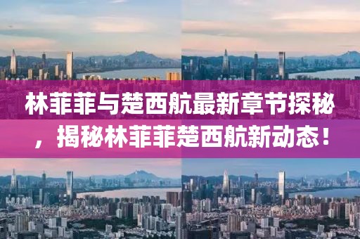 林菲菲與楚西航最新章節(jié)探秘，揭秘林菲菲楚西航新動態(tài)！