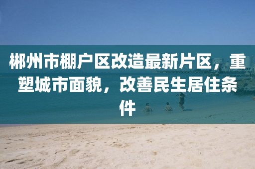郴州市棚戶區(qū)改造最新片區(qū)，重塑城市面貌，改善民生居住條件