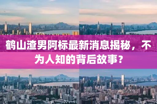 鶴山渣男阿標(biāo)最新消息揭秘，不為人知的背后故事？