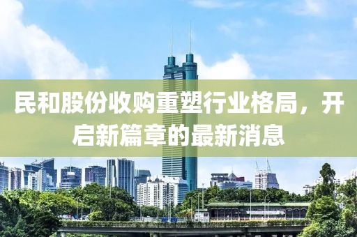 民和股份收購(gòu)重塑行業(yè)格局，開啟新篇章的最新消息