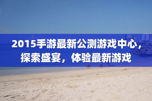 2015手游最新公測游戲中心，探索盛宴，體驗最新游戲