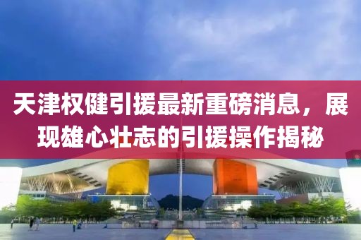 天津權(quán)健引援最新重磅消息，展現(xiàn)雄心壯志的引援操作揭秘