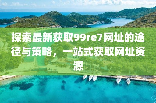 探索最新獲取99re7網(wǎng)址的途徑與策略，一站式獲取網(wǎng)址資源