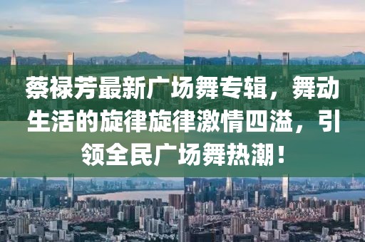 蔡祿芳最新廣場舞專輯，舞動生活的旋律旋律激情四溢，引領(lǐng)全民廣場舞熱潮！