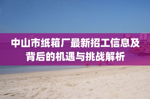 中山市紙箱廠最新招工信息及背后的機遇與挑戰(zhàn)解析