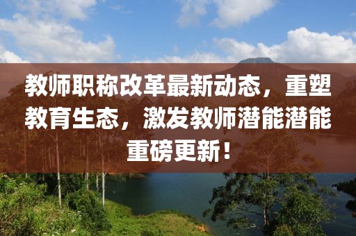 教師職稱(chēng)改革最新動(dòng)態(tài)，重塑教育生態(tài)，激發(fā)教師潛能潛能重磅更新！