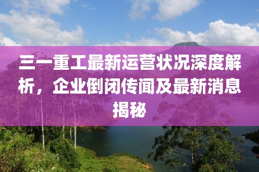 三一重工最新運營狀況深度解析，企業(yè)倒閉傳聞及最新消息揭秘