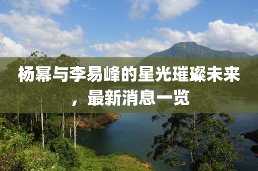 楊冪與李易峰的星光璀璨未來，最新消息一覽