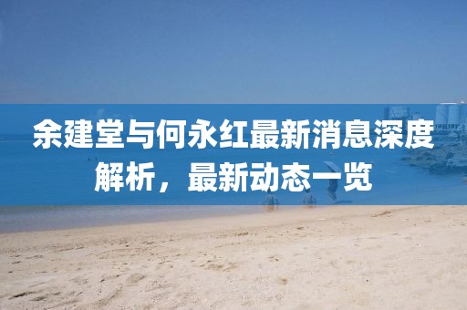 余建堂與何永紅最新消息深度解析，最新動(dòng)態(tài)一覽