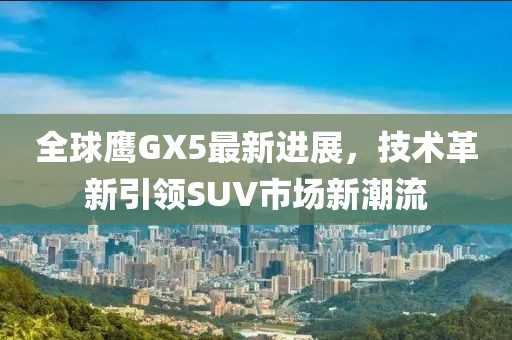 全球鷹GX5最新進展，技術革新引領SUV市場新潮流