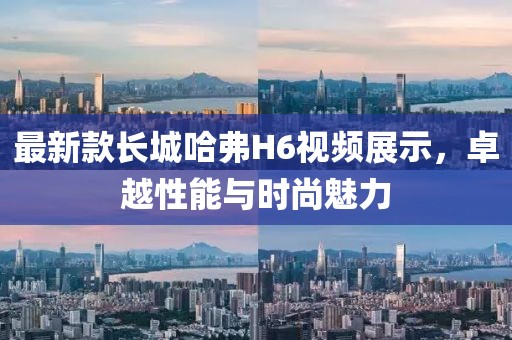 最新款長城哈弗H6視頻展示，卓越性能與時尚魅力