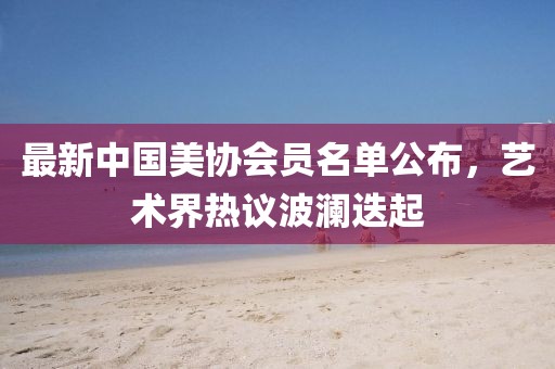 最新中國美協(xié)會員名單公布，藝術(shù)界熱議波瀾迭起