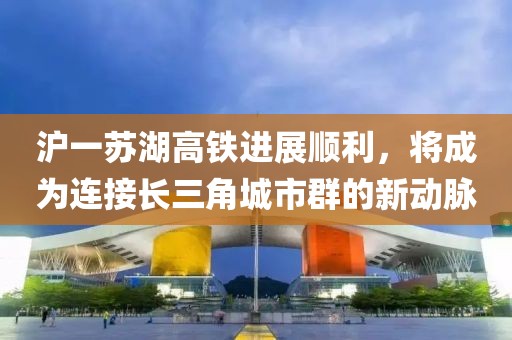 滬一蘇湖高鐵進展順利，將成為連接長三角城市群的新動脈