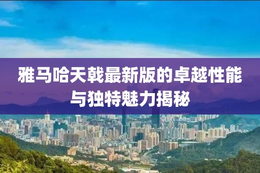 雅馬哈天戟最新版的卓越性能與獨(dú)特魅力揭秘