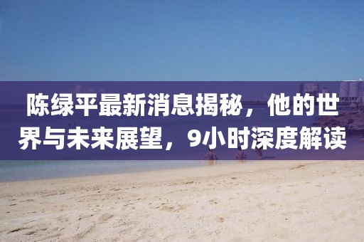 陳綠平最新消息揭秘，他的世界與未來展望，9小時(shí)深度解讀