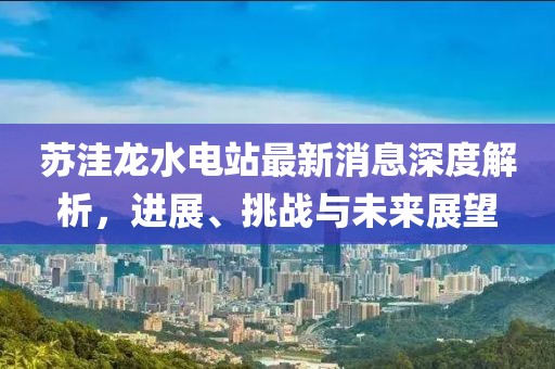 蘇洼龍水電站最新消息深度解析，進(jìn)展、挑戰(zhàn)與未來(lái)展望