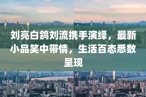 劉亮白鴿劉流攜手演繹，最新小品笑中帶情，生活百態(tài)悉數呈現