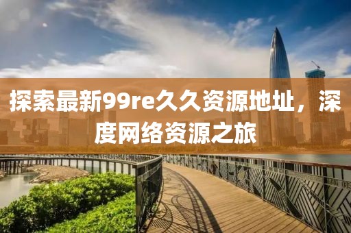 探索最新99re久久資源地址，深度網(wǎng)絡(luò)資源之旅